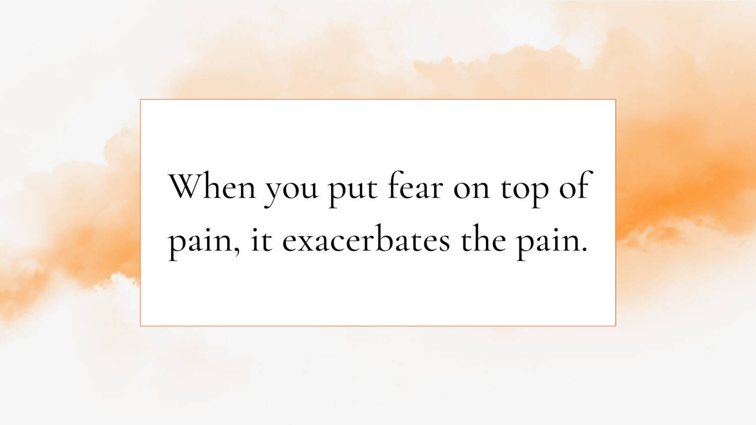 When you put fear on top of pain, it exacerbates the pain.
