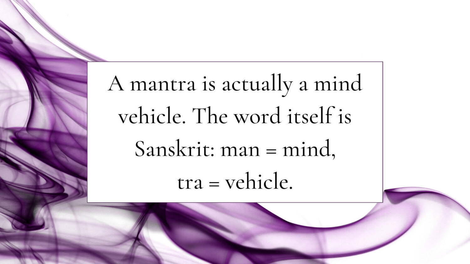 A mantra is actually a mind vehicle. The word itself is Sanskrit: man = mind, tra = vehicle.